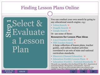 Finding Lesson Plans OnlineStep1
Select &
Evaluate
a Lesson
Plan
You can conduct your own search by going to
any educational search engine, e.g.:
 Yahoo Search 
 Dogpile Search 
 Google Search 
Or use some of these:
Resources for Lesson Plan Ideas
 A to Z Teacher Stuff 
 PBS Teacher Source 
A large collection of lesson plans, teacher
guides, and online student activities
correlated to 90 sets of state and national
curriculum standards.
 Discovery Channel Education 
 Education World® Lesson Plans 
 Education World® - National Standards 
This guide was originally written by Manal El-Tigi, Ph.D., Department of
Instructional Design, Development, and Evaluation - Syracuse
University. She was one of the principal editors and reviewers of the
AskERIC Lesson Plan Collection from 1996 – 2000. Updated by EV.
E X I T
B A C K T O
S T E P S
 