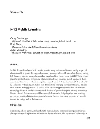 391
Chapter 18
K-12 Mobile Learning
Cathy Cavanaugh,
Microsoft Worldwide Education, cathy.cavanaugh@microsoft.com
Dorit Maor,
Murdoch University, D.Maor@murdoch.edu.au
Aidan McCarthy,
Microsoft Worldwide Education, aidan.mccarthy@microsoft.com
Abstract
Mobile devices have been the focus of a push in many nations and internationally as part of
efforts to achieve greater literacy and numeracy among students. Research has shown a strong
link between Internet usage, the spread of broadband in a country, and its GDP. Those coun-
tries that are the highest performing educationally already integrate mobile devices in their
education. This paper synthesizes empirical research on mobile devices from 2010 to 2013 in
K-12 schools by focusing on studies that demonstrate emerging themes in this area. It is also
clear that the pedagogy needed to be successful in creating positive outcomes in the use of
technology has to be student-centered with the aim of personalizing the learning experience.
Research found that students could become collaborators in designing their own learning
process. As students become independent learners, they become more prepared in the skills
needed for college and in their careers.
Introduction
Maximizing school learning to best benefit individuals and communities requires individu-
alizing educational experiences and resources for each learner. The key roles of technology in
 