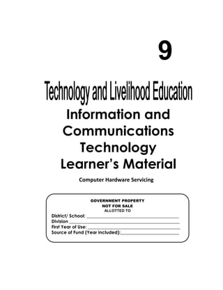 Information and
Communications
Technology
Learner’s Material
9
GOVERNMENT PROPERTY
NOT FOR SALE
ALLOTTED TO
District/ School: _________________________________________
Division _________________________________________________
First Year of Use: _________________________________________
Source of Fund (Year included):__________________________
Computer Hardware Servicing
 