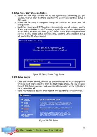 95
8. Setup folder copy phase and reboot
 Setup will now copy system files to the system/boot partition(s) you just
created. This will allow the PC to boot from the C: drive and continue Setup in
GUI mode.
 When the file copy is complete, Setup will initialize and save your XP
configuration.
 It will then reboot your PC.When the system reboots, you will probably see the
"Press any key to boot from CD" message again. If this happens, do not press
a key: Setup will now boot from your C: drive. In the event that you cannot
prevent the CD-based Setup from reloading, eject the CD and reboot. Setup
will ask for the CD when needed.
Figure 69. Setup Folder Copy Phase
9. GUI Setup begins
 Once the system reboots, you will be presented with the GUI Setup phase,
which is much more attractive than the DOS-mode phase. As you progress
through GUI Setup, you can read promotional information on the right side of
the screen about XP.
 Next, your hardware devices are detected. This could take several minutes.
Figure 70. GUI Setup
 