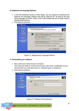 96
10. Regional and language Options
 In the first interactive portion of GUI Setup, you can choose to customize the
regional and language settings that will be used by XP, as well as the text
input language you'd like. Users in the United States will not normally need to
change anything here.
 Click Next to continue.
Figure 71. Regional and Language Options
11. Personalize your software
 Now, enter your name and your company.
The name you enter is not the same as your user name, incidentally, so you
should enter your real name here (i.e. Rosalie Lujero or whatever).
 Click Next to continue.
Figure 72. Software Personalization
 