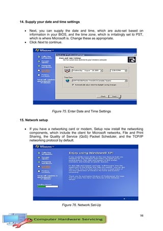 98
14. Supply your date and time settings
 Next, you can supply the date and time, which are auto-set based on
information in your BIOS, and the time zone, which is irritatingly set to PST,
which is where Microsoft is. Change these as appropriate.
 Click Next to continue.
Figure 75. Enter Date and Time Settings
15. Network setup
 If you have a networking card or modem, Setup now install the networking
components, which include the client for Microsoft networks, File and Print
Sharing, the Quality of Service (QoS) Packet Scheduler, and the TCP/IP
networking protocol by default.
Figure 76. Network Set-Up
 