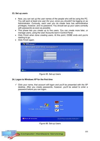 103
23. Set up users
 Now, you can set up the user names of the people who will be using the PC.
You will want at least one user (for you), since you shouldn't be logging on as
Administrator. Curiously, each user you do create here has administrative
privileges, however, and no password. You should set up your users correctly
with passwords as soon as possible.
 This phase lets you create up to five users. You can create more later, or
manage users, using the User Accounts tool in Control Panel.
 Click Finish when done creating users. At this point, OOBE ends and you're
reading to go.
 Click Finish again.
Figure 85. Set-up Users
24. Logon to Windows XP for the first time
 Click your name, that account will logon and you'll be presented with the XP
desktop. After you create passwords, however, you'll be asked to enter a
password before you can logon.
Figure 86. Set-up Users
 