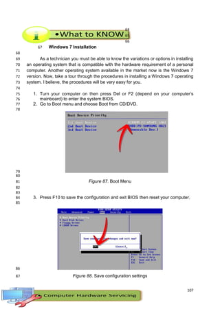 107
64
65
66
Windows 7 Installation67
68
As a technician you must be able to know the variations or options in installing69
an operating system that is compatible with the hardware requirement of a personal70
computer. Another operating system available in the market now is the Windows 771
version. Now, take a tour through the procedures in installing a Windows 7 operating72
system. I believe, the procedures will be very easy for you.73
74
1. Turn your computer on then press Del or F2 (depend on your computer’s75
mainboard) to enter the system BIOS.76
2. Go to Boot menu and choose Boot from CD/DVD.77
78
79
80
Figure 87. Boot Menu81
82
83
3. Press F10 to save the configuration and exit BIOS then reset your computer.84
85
86
Figure 88. Save configuration settings87
 