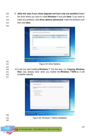 110
9. (Skip this step if you chose Upgrade and have only one partition) Select126
the drive where you want to install Windows 7 and click Next. If you want to127
make any partitions, click Drive options (advanced), make the partitions and128
then click Next.129
130
131
Figure 94. Drive Options132
133
10.It will now start installing Windows 7. The first step, (i.e. Copying Windows134
files) was already done when you booted the Windows 7 DVD so it will135
complete instantly.136
137
138
Figure 95. Windows 7 Starts Installation139
140
 