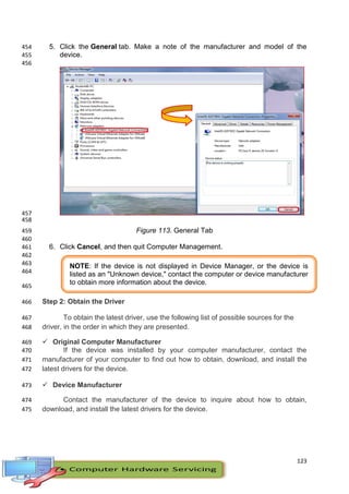 123
5. Click the General tab. Make a note of the manufacturer and model of the454
device.455
456
457
458
Figure 113. General Tab459
460
6. Click Cancel, and then quit Computer Management.461
462
463
464
465
Step 2: Obtain the Driver466
To obtain the latest driver, use the following list of possible sources for the467
driver, in the order in which they are presented.468
 Original Computer Manufacturer469
If the device was installed by your computer manufacturer, contact the470
manufacturer of your computer to find out how to obtain, download, and install the471
latest drivers for the device.472
 Device Manufacturer473
Contact the manufacturer of the device to inquire about how to obtain,474
download, and install the latest drivers for the device.475
NOTE: If the device is not displayed in Device Manager, or the device is
listed as an "Unknown device," contact the computer or device manufacturer
to obtain more information about the device.
 