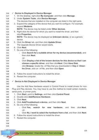 125
 Device Is Displayed in Device Manager516
1. On the desktop, right-click My Computer, and then click Manage.517
2. Under System Tools, click Device Manager.518
The devices that are installed on the computer are listed in the right pane.519
3. Expand the category of the device that you want to configure. For example,520
expand Modems.521
NOTE: The device may be listed under Other devices.522
4. Right-click the device for which you want to install the driver, and then523
click Properties.524
NOTE: The device may be displayed as Unknown device, or as a generic525
device.526
5. Click the Driver tab, and then click Update Driver.527
The Upgrade Device Driver wizard starts.528
6. Click Next.529
7. Do one of the following:530
o Click Search for a suitable driver for my device (recommended), and531
then click Next.532
-or-533
o Click Display a list of the known devices for this device so that I can534
choose a specific driver, and then clickNext. Click Have Disk,535
click Browse, locate the .inf files that you downloaded in Step 2: Obtain536
the Driver, click an .inf file, and then click Open.537
538
8. Follow the wizard instructions to install the driver.539
9. Restart the computer.540
541
 Device Is Not Displayed in Device Manager542
543
Use the Add New Hardware wizard in Control Panel to install drivers for non-544
Plug and Play devices. You may have to use this method to install certain modems,545
serial ports, or printer ports.546
1. Click Start, point to Settings, and then click Control Panel.547
2. Double-click Add/Remove Hardware.548
3. Click Next.549
4. Click Add/Troubleshoot a device, and then click Next.550
5. Do one of the following:551
o Click Yes, search for new hardware, and then click Next.552
-or-553
o Click No, I want to select the hardware from a list, and then click Next.554
6. Follow the wizard instructions to install the driver.555
7. Restart the computer.556
557
558
559
 