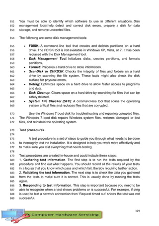 129
You must be able to identify which software to use in different situations. Disk651
management tools help detect and correct disk errors, prepare a disk for data652
storage, and remove unwanted files.653
The following are some disk management tools:654
 FDISK: A command-line tool that creates and deletes partitions on a hard655
drive. The FDISK tool is not available in Windows XP, Vista, or 7. It has been656
replaced with the Disk Management tool.657
 Disk Management Tool: Initializes disks, creates partitions, and formats658
partitions.659
 Format: Prepares a hard drive to store information.660
 ScanDisk or CHKDSK: Checks the integrity of files and folders on a hard661
drive by scanning the file system. These tools might also check the disk662
surface for physical errors.663
 Defrag: Optimizes space on a hard drive to allow faster access to programs664
and data.665
 Disk Cleanup: Clears space on a hard drive by searching for files that can be666
safely deleted.667
 System File Checker (SFC): A command-line tool that scans the operating668
system critical files and replaces files that are corrupted.669
Use the Windows 7 boot disk for troubleshooting and repairing corrupted files.670
The Windows 7 boot disk repairs Windows system files, restores damaged or lost671
files, and reinstalls the operating system.672
Test procedures673
674
A test procedure is a set of steps to guide you through what needs to be done675
to thoroughly test the installation. It is designed to help you work more effectively and676
to make sure you test everything that needs testing.677
678
Test procedures are created in-house and could include these steps:679
1. Gathering test information. The first step is to run the tests required by the680
procedure and find out what happens. You should record all the results of your tests681
in a log so that you know which pass and which fail, thereby requiring further action.682
2. Validating the test information. The next step is to check the data you gathered683
from the tests to make sure it is correct. This is usually done by running the tests684
again.685
3. Responding to test information. This step is important because you need to be686
able to recognize when a test shows problems or is successful. For example, if ping687
is used to test a network connection then ‘Request timed out’ shows the test was not688
successful.689
 