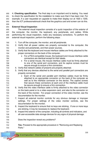 130
4. Checking specification. The final step is an important end to testing. You need690
to check the specification for the installation to make sure that it has been met. For691
example, if a user requested an upgrade to make their display run at 1920 x 1200,692
then the ICT professionalshould check that the graphics card and screen can do this.693
694
External Visual Inspection695
The external visual inspection consists of a quick inspection of the exterior of696
the computer, the monitor, the keyboard, any peripherals, and cables. While697
performing the visual inspection, make any necessary corrections. To perform the698
external visual inspection, perform the following steps:699
1. Turn off the computer, the monitor, and all peripherals.700
2. Verify that all power cables are properly connected to the computer, the701
monitor and peripherals, and their power sources.702
3. Verify that the keyboard and mouse interface cables are firmly attached to the703
proper connectors on the back of the computer.704
 For a PS/2-compatible mouse, the keyboard and mouse interface cable705
connectors are identical except for their labels.706
 For a serial mouse, the mouse interface cable must be firmly attached707
to one of the serial port connectors, and its captive screws must be708
secure enough to ensure a firm connection.709
4. Verify that network cables (if present) are properly attached.710
5. Verify that any devices attached to the serial and parallel port connectors are711
properly connected.712
 Each of the serial and parallel port interface cables must be firmly713
attached to an appropriate connector on the back of the computer as714
well as to the interface connector on the device. The captive screws715
that secure these connectors at each end of the interface cable must716
be secure enough to ensure a firm connection.717
6. Verify that the video interface cable is firmly attached to the video connector718
on the back panel or to a video expansion card, and also to the connector on719
the back of the monitor. For proper connection of the video monitor, see the720
documentation for the monitor.721
7. Inspect all external monitor controls for any obvious damage or improper722
settings. For proper settings of the video monitor controls, see the723
documentation for the monitor.724
8. Inspect the keyboard to ensure that no keys are sticking. If one or more keys725
are sticking, it may be necessary to replace the keyboard.726
9. Inspect the exterior of the computer, including all controls and indicators, and727
all user-accessible data storage devices for any signs of physical damage.728
729
Does the inspection reveal any problems?730
731
Yes. Proceed to the appropriate procedure in "Removing and Replacing732
Parts."733
 