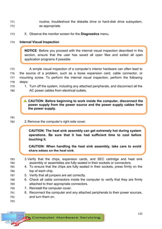 132
NOTICE: Before you proceed with the internal visual inspection described in this
section, ensure that the user has saved all open files and exited all open
application programs if possible.
CAUTION: Before beginning to work inside the computer, disconnect the
power supply from the power source and the power supply cables from
the power supply.
CAUTION: The heat sink assembly can get extremely hot during system
operations. Be sure that it has had sufficient time to cool before
touching it.
CAUTION: When handling the heat sink assembly, take care to avoid
sharp edges on the heat sink.
routine, troubleshoot the diskette drive or hard-disk drive subsystem,771
as appropriate.772
5. Observe the monitor screen for the Diagnostics menu.773
Internal Visual Inspection774
A simple visual inspection of a computer’s interior hardware can often lead to775
the source of a problem, such as a loose expansion card, cable connector, or776
mounting screw. To perform the internal visual inspection, perform the following777
steps:778
1. Turn off the system, including any attached peripherals, and disconnect all the779
AC power cables from electrical outlets.780
781
2.Remove the computer’s right side cover.782
3.Verify that the chips, expansion cards, and SEC cartridge and heat sink783
assembly or assemblies are fully seated in their sockets or connectors.784
4. To ensure that the chips are fully seated in their sockets, press firmly on the785
top of each chip.786
5. Verify that all jumpers are set correctly.787
6. Check all cable connectors inside the computer to verify that they are firmly788
attached to their appropriate connectors.789
7. Reinstall the computer cover.790
8. Reconnect the computer and any attached peripherals to their power sources,791
and turn them on.792
793
 