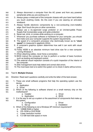 135
2. Always disconnect a computer from the AC power and from any powered868
peripherals while you are working on it.869
3. Always grasp a metal part of the computer chassis with your bare hand before870
you touch anything inside. Do this even if you are wearing an anti-static871
wristband.872
4. Always handle electronic components by a non-conducting (non-metallic)873
edge. Don't touch the pins or other connectors.874
5. Always use a UL-approved surge protector or an Uninterruptible Power875
Supply that incorporates surge and spike protection876
6. Never eat, drink, or smoke while working on a computer.877
7. Whenever you purchase software or hardware for your computer, you should878
first make sure your computer supports the system requirements.879
8. The speed of a computer's processor chip (technically known as its "clock880
speed") in measured in gigahertz (GHz).881
9. A computer's graphics system determines how well it can work with visual882
output.883
10.Today 40GB is an absolute minimum hard drive size for a new computer884
running Windows 7.885
11.When attaching cables, never force a connection.886
12.BIOS instruct the computer on how to perform a number of basic functions887
such as booting and keyboard control.888
13.The external visual inspection consists of a quick inspection of the interior of889
the computer.890
14.Disk management tools help detect and correct disk errors.891
15.The most basic test is to switch the system on to check it starts without errors.892
893
Test III. Multiple Choices894
Direction: Read each questions carefully and write the letter of the best answer.895
1. These are small software programs that help the operating system use the896
device.897
a. Application898
b. Driver899
2. Which of the following is software shared on a small memory chip on the900
motherboard?901
a. Installer
b. Application
c. Driver
d. BIOS
3. It is the way to set up a system or the assortment of components that make up902
the system.903
a. Configuration
b. Set up
c. Driver
d. Installation
4. Which of the following is not a Windows XP minimum requirement?
a. 128MB RAM or higher
b. CD- ROM or DVD ROM
c. Lower resolution monitor
d. 4.3 GB hard disk space or more
 