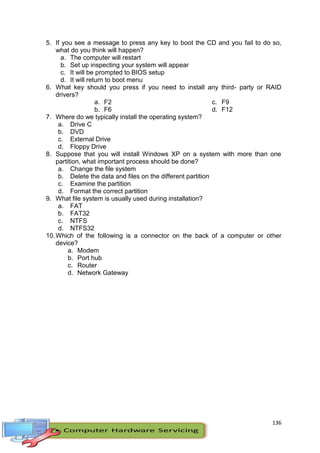 136
5. If you see a message to press any key to boot the CD and you fail to do so,
what do you think will happen?
a. The computer will restart
b. Set up inspecting your system will appear
c. It will be prompted to BIOS setup
d. It will return to boot menu
6. What key should you press if you need to install any third- party or RAID
drivers?
a. F2
b. F6
c. F9
d. F12
7. Where do we typically install the operating system?
a. Drive C
b. DVD
c. External Drive
d. Floppy Drive
8. Suppose that you will install Windows XP on a system with more than one
partition, what important process should be done?
a. Change the file system
b. Delete the data and files on the different partition
c. Examine the partition
d. Format the correct partition
9. What file system is usually used during installation?
a. FAT
b. FAT32
c. NTFS
d. NTFS32
10.Which of the following is a connector on the back of a computer or other
device?
a. Modem
b. Port hub
c. Router
d. Network Gateway
 