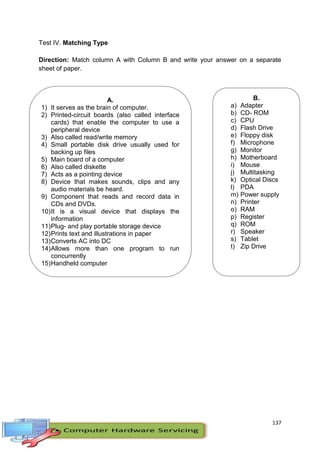 137
Test IV. Matching Type
Direction: Match column A with Column B and write your answer on a separate
sheet of paper.
A.
1) It serves as the brain of computer.
2) Printed-circuit boards (also called interface
cards) that enable the computer to use a
peripheral device
3) Also called read/write memory
4) Small portable disk drive usually used for
backing up files
5) Main board of a computer
6) Also called diskette
7) Acts as a pointing device
8) Device that makes sounds, clips and any
audio materials be heard.
9) Component that reads and record data in
CDs and DVDs.
10)It is a visual device that displays the
information
11)Plug- and play portable storage device
12)Prints text and illustrations in paper
13)Converts AC into DC
14)Allows more than one program to run
concurrently
15)Handheld computer
B.
a) Adapter
b) CD- ROM
c) CPU
d) Flash Drive
e) Floppy disk
f) Microphone
g) Monitor
h) Motherboard
i) Mouse
j) Multitasking
k) Optical Discs
l) PDA
m) Power supply
n) Printer
o) RAM
p) Register
q) ROM
r) Speaker
s) Tablet
t) Zip Drive
 