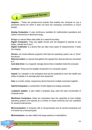 139
adapters - These are printed-circuit boards that enables the computer to use a
peripheral device for which it does not have the necessary connections or circuit
boards.
Analog Computers- It uses continuous variables for mathematical operations and
utilizes mechanical or electrical energy.
Bridge is a device filters data traffic at a network boundary
Digital Computers- They use digital circuits and are designed to operate on two
states, namely bits 0 and 1
Digital multimeter is a device that can take many types of measurements. It tests
the integrity
Drivers- are small software programs that help the operating system use or “drive”
the device
Ethernet switch is a device that gathers the signals from devices that are connected
to it
hard disk drive- Is a magnetic storage device that is installed inside the computer.
hardware- These are the tangible component of a computer system.
hazard- Is a situation in the workplace that has the potential to harm the health and
safety of people or to damage plant and equipment.
Hub- is a small, simple, inexpensive device that joins multiple computers together
Hybrid Computers- a combination of both digital and analog computers
Loopback adapter- is also called a loopback plug, tests the basic functionality of
computer ports
Mainframe Computers- these are computers have the capacities to host multiple
operating systems and operate as a number of virtual machines and can substitute
for several small servers
Microcomputers- A computer with a microprocessor and its central processing unit
it is known as a microcomputer
Minicomputers- are also called mid-range systems or workstations
 