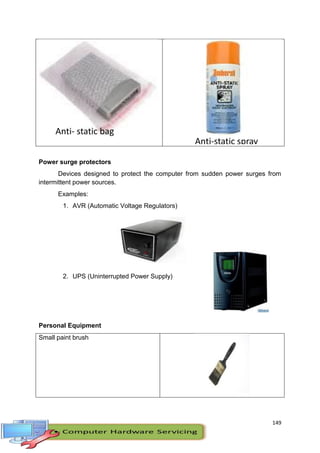 149
Power surge protectors
Devices designed to protect the computer from sudden power surges from
intermittent power sources.
Examples:
1. AVR (Automatic Voltage Regulators)
2. UPS (Uninterrupted Power Supply)
Personal Equipment
Small paint brush
Anti- static bag
Anti-static spray
 