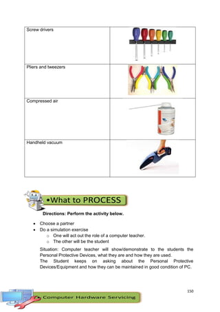 150
Screw drivers
Pliers and tweezers
Compressed air
Handheld vacuum
Directions: Perform the activity below.
 Choose a partner
 Do a simulation exercise
o One will act out the role of a computer teacher.
o The other will be the student
Situation: Computer teacher will show/demonstrate to the students the
Personal Protective Devices, what they are and how they are used.
The Student keeps on asking about the Personal Protective
Devices/Equipment and how they can be maintained in good condition of PC.
 