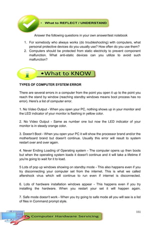 151
Answer the following questions in your own answer/test notebook
1. For somebody who always works (do troubleshooting) with computers, what
personal protective devices do you usually use? How often do you use them?
2. Computers should be protected from static electricity to prevent component
malfunction. What anti-static devices can you utilize to avoid such
malfunction?
TYPES OF COMPUTER SYSTEM ERROR
There are several errors in a computer from the point you open it up to the point you
reach the stand by window (reaching standby windows means boot process has no
error). Here's a list of computer error.
1. No Video Output - When you open your PC, nothing shows up in your monitor and
the LED indicator of your monitor is flashing in yellow color.
2. No Video Output - Same as number one but now the LED indicator of your
monitor is in steady orange color.
3. Doesn't Boot - When you open your PC it will show the processor brand and/or the
motherboard brand but doesn't continue. Usually this error will result to system
restart over and over again.
4. Never Ending Loading of Operating system - The computer opens up then boots
but when the operating system loads it doesn't continue and it will take a lifetime if
you're going to wait for it to load.
5 Lots of pop up windows showing on standby mode - This also happens even if you
try disconnecting your computer set from the internet. This is what we called
aftershock virus which will continue to run even if internet is disconnected.
6. Lots of hardware installation windows appear - This happens even if you try
installing the hardware. When you restart your set it will happen again.
7. Safe mode doesn't work - When you try going to safe mode all you will see is a list
of files in Command prompt style.
 