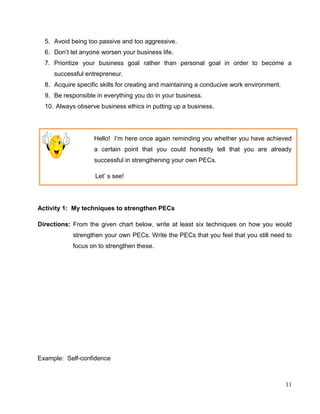 11
5. Avoid being too passive and too aggressive.
6. Don’t let anyone worsen your business life.
7. Prioritize your business goal rather than personal goal in order to become a
successful entrepreneur.
8. Acquire specific skills for creating and maintaining a conducive work environment.
9. Be responsible in everything you do in your business.
10. Always observe business ethics in putting up a business.
Hello! I’m here once again reminding you whether you have achieved
a certain point that you could honestly tell that you are already
successful in strengthening your own PECs.
Let’ s see!
Activity 1: My techniques to strengthen PECs
Directions: From the given chart below, write at least six techniques on how you would
strengthen your own PECs. Write the PECs that you feel that you still need to
focus on to strengthen these.
Example: Self-confidence
 
