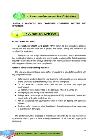 158
LESSON 2. DIAGNOSE AND CONFIGURE COMPUTER SYSTEMS AND
NETWORKS
SAFETY PRECAUTIONS
Occupational Health and Safety (OHS) refers to the legislation, policies,
procedures and activities that aim to protect the health, safety and welfare of all
people at the workplace.
Every worker has a right to healthy and safe work and to a work environment
that enables them to live a socially and economically productive life. Safety practices
should be learned early and always adhered when working with any electrical device
including personal computers and peripherals.
Personal safety while working with PC’s
The following statements are some safety precautions to take before working with
any computer devices:
 Before doing anything, listen to your teacher’s instruction to prevent accidents
or any unwanted events that may occur on your workplace.
 Do not work on computer when you are wet because you might get
electrocuted.
 Do not remove internal devices of the computer when it is turned on.
 Avoid playing or running while inside the room.
 Always wear personal protective equipments (PPE) like coverall, shoes with
rubber sole, anti-static wrist strap, etc.
 Ask for assistance from your teacher when it comes on dealing with computer
devices.
 Applying safety measure when handling tools and equipment are necessary
to avoid certain damages.
The student is further expected to maintain good health, to be neat in personal
appearance and to practice safe working procedures at all time with appropriate
equipment.
 