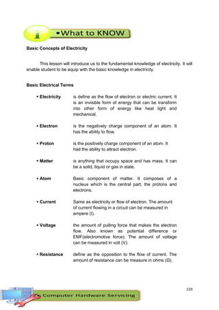 159
Basic Concepts of Electricity
This lesson will introduce us to the fundamental knowledge of electricity. It will
enable student to be equip with the basic knowledge in electricity.
Basic Electrical Terms
 Electricity is define as the flow of electron or electric current. It
is an invisible form of energy that can be transform
into other form of energy like heat light and
mechanical.
 Electron is the negatively charge component of an atom. It
has the ability to flow.
 Proton is the positively charge component of an atom. It
had the ability to attract electron.
 Matter is anything that occupy space and has mass. It can
be a solid, liquid or gas in state.
 Atom Basic component of matter. It composes of a
nucleus which is the central part, the protons and
electrons.
 Current Same as electricity or flow of electron. The amount
of current flowing in a circuit can be measured in
ampere (I).
 Voltage the amount of pulling force that makes the electron
flow. Also known as potential difference or
EMF(electromotive force). The amount of voltage
can be measured in volt (V).
 Resistance define as the opposition to the flow of current. The
amount of resistance can be measure in ohms (Ω).
 
