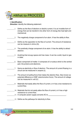 164
I. Identification:
Direction: Identify the following statement.
_________1. Define as the flow of electron or electric current. It is an invisible form of
energy that can be transform into other form of energy like heat light and
mechanical.
_________2. The negatively charge component of an atom. It has the ability to flow.
_________3. Define as the opposition to the flow of current. The amount of resistance
can be measure in ohms (Ω).
_________4. The positively charge component of an atom. It has the ability to attract
electron.
_________5. Anything that occupy space and has mass. It can be a solid, liquid or gas
in state.
_________6. Basic component of matter. It composes of a nucleus which is the central
part, the protons and electrons.
_________7. Same as electricity or flow of electron. The amount of current flowing in a
circuit can be measured in ampere (I).
_________8. The amount of pulling force that makes the electron flow. Also known as
potential difference or EMF (electromotive force). The amount of voltage
can be measured in volt (V).
_________9. Materials that easily allow the flow of current, or it has a low resistance to
current flow.
_________10. Materials that do not easily allow the flow of current, or it has a high
resistance to current flow.
_________11. A computer power supply converts AC to ___________________.
_________12. Define as the pathways for electricity to flow.
 