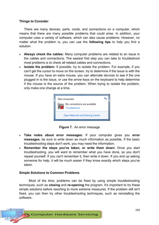 169
Things to Consider
There are many devices, parts, cords, and connections on a computer, which
means that there are many possible problems that could arise. In addition, your
computer uses a variety of software, which can also cause problems. However, no
matter what the problem is, you can use the following tips to help you find a
solution:
 Always check the cables: Many computer problems are related to an issue in
the cables and connections. The easiest first step you can take to troubleshoot
most problems is to check all related cables and connections.
 Isolate the problem: If possible, try to isolate the problem. For example, if you
can't get the cursor to move on the screen, try to determine if the issue is with the
mouse. If you have an extra mouse, you can alternate devices to see if the one
plugged in is the issue, or use the arrow keys on the keyboard to help determine
if the mouse is the source of the problem. When trying to isolate the problem,
only make one change at a time.
Figure 7. An error message
 Take notes about error messages: If your computer gives you error
messages, be sure to write down as much information as possible. If the basic
troubleshooting steps don't work, you may need the information.
 Remember the steps you've taken, or write them down: Once you start
troubleshooting, you will want to remember what you have done, so you don't
repeat yourself. If you can't remember it, then write it down. If you end up asking
someone for help, it will be much easier if they know exactly which steps you've
taken.
Simple Solutions to Common Problems
Most of the time, problems can be fixed by using simple troubleshooting
techniques, such as closing and re-opening the program. It's important to try these
simple solutions before resorting to more extreme measures. If the problem still isn't
fixed, you can then try other troubleshooting techniques, such as reinstalling the
software.
 