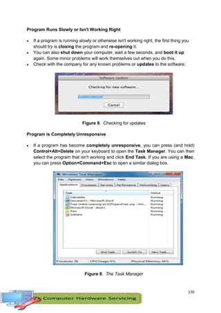 170
Program Runs Slowly or Isn't Working Right
 If a program is running slowly or otherwise isn't working right, the first thing you
should try is closing the program and re-opening it.
 You can also shut down your computer, wait a few seconds, and boot it up
again. Some minor problems will work themselves out when you do this.
 Check with the company for any known problems or updates to the software.
Figure 8. Checking for updates
Program is Completely Unresponsive
 If a program has become completely unresponsive, you can press (and hold)
Control+Alt+Delete on your keyboard to open the Task Manager. You can then
select the program that isn't working and click End Task. If you are using a Mac,
you can press Option+Command+Esc to open a similar dialog box.
Figure 8. The Task Manager
 
