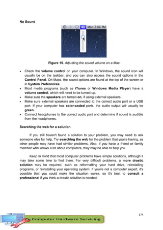 174
No Sound
Figure 15. Adjusting the sound volume on a Mac
 Check the volume control on your computer. In Windows, the sound icon will
usually be on the taskbar, and you can also access the sound options in the
Control Panel. On Macs, the sound options are found at the top of the screen or
in System Preferences.
 Most media programs (such as iTunes or Windows Media Player) have a
volume control, which will need to be turned up.
 Make sure the speakers are turned on, if using external speakers.
 Make sure external speakers are connected to the correct audio port or a USB
port. If your computer has color-coded ports, the audio output will usually be
green.
 Connect headphones to the correct audio port and determine if sound is audible
from the headphones.
Searching the web for a solution
If you still haven't found a solution to your problem, you may need to ask
someone else for help. Try searching the web for the problem that you're having, as
other people may have had similar problems. Also, if you have a friend or family
member who knows a lot about computers, they may be able to help you.
Keep in mind that most computer problems have simple solutions, although it
may take some time to find them. For very difficult problems, a more drastic
solution may be required, such as reformatting your hard drive, reinstalling
programs, or reinstalling your operating system. If you're not a computer expert, it's
possible that you could make the situation worse, so it's best to consult a
professional if you think a drastic solution is needed.
 