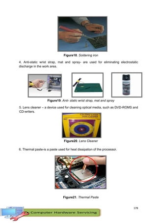 178
Figure18. Soldering iron
4. Anti-static wrist strap, mat and spray- are used for eliminating electrostatic
discharge in the work area.
Figure19. Anti- static wrist strap, mat and spray
5. Lens cleaner – a device used for cleaning optical media, such as DVD-ROMS and
CD-writers.
Figure20. Lens Cleaner
6. Thermal paste-is a paste used for heat dissipation of the processor.
Figure21. Thermal Paste
 