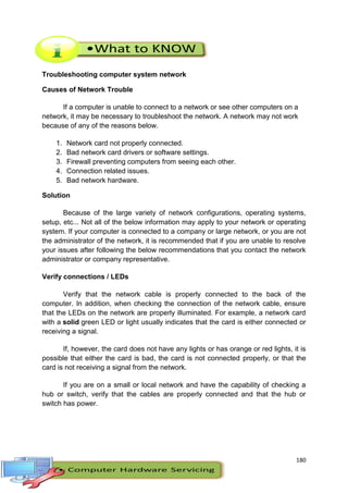 180
Troubleshooting computer system network
Causes of Network Trouble
If a computer is unable to connect to a network or see other computers on a
network, it may be necessary to troubleshoot the network. A network may not work
because of any of the reasons below.
1. Network card not properly connected.
2. Bad network card drivers or software settings.
3. Firewall preventing computers from seeing each other.
4. Connection related issues.
5. Bad network hardware.
Solution
Because of the large variety of network configurations, operating systems,
setup, etc... Not all of the below information may apply to your network or operating
system. If your computer is connected to a company or large network, or you are not
the administrator of the network, it is recommended that if you are unable to resolve
your issues after following the below recommendations that you contact the network
administrator or company representative.
Verify connections / LEDs
Verify that the network cable is properly connected to the back of the
computer. In addition, when checking the connection of the network cable, ensure
that the LEDs on the network are properly illuminated. For example, a network card
with a solid green LED or light usually indicates that the card is either connected or
receiving a signal.
If, however, the card does not have any lights or has orange or red lights, it is
possible that either the card is bad, the card is not connected properly, or that the
card is not receiving a signal from the network.
If you are on a small or local network and have the capability of checking a
hub or switch, verify that the cables are properly connected and that the hub or
switch has power.
 