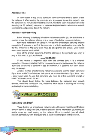 182
Additional time
In some cases it may take a computer some additional time to detect or see
the network. If after booting the computer you are unable to see the network, give
the computer 2-3 minutes to detect the network. Windows users may also want to try
pressing the F5 (refresh) key when in Network Neighborhood to refresh the network
connections and possibly detect the network
Additional troubleshooting
If after following or verifying the above recommendations you are still unable to
connect or see the network, attempt one or more of the below recommendations.
If you have installed or are using TCP/IP as your protocol you can ping another
computer's IP address to verify if the computer is able to send and receive data. To
do this, Windows or MS-DOS users must be at a prompt and Linux / Unix variant
users must open or be at a shell.
Once at the prompt assuming, that the address of the computer you wish to
ping is 102.55.92.2, you would type:
ping 102.55.92.2
If you receive a response back from this address (and it is a different
computer), this demonstrates that the computer is communicating over the network.
If you are still unable to connect or see the network, it is possible that other issues
may be present.
Another method of determining network issues is to use the tracert command
if you are a MS-DOS or Windows user or the trace route command if you are a Linux
/ Unix variant user. To use this command you must be at the command prompt or
shell. Or trace route 102.55.92.2
This should begin listing the hops between the computer and network
devices. When the connection fails, determine what device is causing the issue by
reviewing the trace route listing.
Networking with DHCP
Task: Setting up a local area network with a Dynamic Host Control Protocol
(DHCP) server is easy! The DHCP server provides all the information your computer
needs to get up and running on the network. Once connected, you will check
network connectivity with the router and at least one other peer on the network.
 