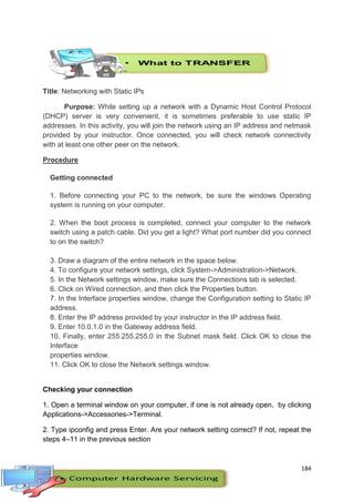 184
Title: Networking with Static IPs
Purpose: While setting up a network with a Dynamic Host Control Protocol
(DHCP) server is very convenient, it is sometimes preferable to use static IP
addresses. In this activity, you will join the network using an IP address and netmask
provided by your instructor. Once connected, you will check network connectivity
with at least one other peer on the network.
Procedure
Getting connected
1. Before connecting your PC to the network, be sure the windows Operating
system is running on your computer.
2. When the boot process is completed, connect your computer to the network
switch using a patch cable. Did you get a light? What port number did you connect
to on the switch?
3. Draw a diagram of the entire network in the space below.
4. To configure your network settings, click System->Administration->Network.
5. In the Network settings window, make sure the Connections tab is selected.
6. Click on Wired connection, and then click the Properties button.
7. In the Interface properties window, change the Configuration setting to Static IP
address.
8. Enter the IP address provided by your instructor in the IP address field.
9. Enter 10.0.1.0 in the Gateway address field.
10. Finally, enter 255.255.255.0 in the Subnet mask field. Click OK to close the
Interface
properties window.
11. Click OK to close the Network settings window.
Checking your connection
1. Open a terminal window on your computer, if one is not already open, by clicking
Applications->Accessories->Terminal.
2. Type ipconfig and press Enter. Are your network setting correct? If not, repeat the
steps 4–11 in the previous section
 