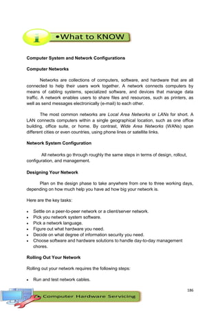 186
Computer System and Network Configurations
Computer Networks
Networks are collections of computers, software, and hardware that are all
connected to help their users work together. A network connects computers by
means of cabling systems, specialized software, and devices that manage data
traffic. A network enables users to share files and resources, such as printers, as
well as send messages electronically (e-mail) to each other.
The most common networks are Local Area Networks or LANs for short. A
LAN connects computers within a single geographical location, such as one office
building, office suite, or home. By contrast, Wide Area Networks (WANs) span
different cities or even countries, using phone lines or satellite links.
Network System Configuration
All networks go through roughly the same steps in terms of design, rollout,
configuration, and management.
Designing Your Network
Plan on the design phase to take anywhere from one to three working days,
depending on how much help you have ad how big your network is.
Here are the key tasks:
 Settle on a peer-to-peer network or a client/server network.
 Pick you network system software.
 Pick a network language.
 Figure out what hardware you need.
 Decide on what degree of information security you need.
 Choose software and hardware solutions to handle day-to-day management
chores.
Rolling Out Your Network
Rolling out your network requires the following steps:
 Run and test network cables.
 