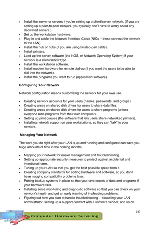 187
 Install the server or servers if you’re setting up a client/server network. (If you are
setting up a peer-to-peer network, you typically don’t have to worry about any
dedicated servers.)
 Set up the workstation hardware.
 Plug in and cable the Network Interface Cards (NICs – these connect the network
to the LAN).
 Install the hub or hubs (if you are using twisted-pair cable).
 Install printers.
 Load up the server software (the NOS, or Network Operating System) if your
network is a client/server type.
 Install the workstation software.
 Install modem hardware for remote dial-up (if you want the users to be able to
dial into the network).
 Install the programs you want to run (application software).
Configuring Your Network
Network configuration means customizing the network for your own use.
 Creating network accounts for your users (names, passwords, and groups).
 Creating areas on shared disk drives for users to share data files.
 Creating areas on shared disk drives for users to share programs (unless
everyone runs programs from their own computer).
 Setting up print queues (the software that lets users share networked printers).
 Installing network support on user workstations, so they can "talk" to your
network.
Managing Your Network
The work you do right after your LAN is up and running and configured can save you
huge amounts of time in the coming months.
 Mapping your network for easier management and troubleshooting.
 Setting up appropriate security measures to protect against accidental and
intentional harm.
 Tuning up your LAN so that you get the best possible speed from it.
 Creating company standards for adding hardware and software, so you don’t
have nagging compatibility problems later.
 Putting backup systems in place so that you have copies of data and programs if
your hardware fails.
 Installing some monitoring and diagnostic software so that you can check on your
network’s health and get an early warning of impleading problems.
 Figuring out how you plan to handle troubleshooting – educating your LAN
administrator, setting up a support contract with a software vendor, and so on.
 