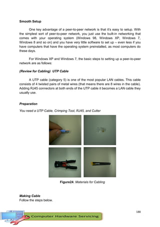188
Smooth Setup
One key advantage of a peer-to-peer network is that it’s easy to setup. With
the simplest sort of peer-to-peer network, you just use the built-in networking that
comes with your operating system (Windows 98, Windows XP, Windows 7,
Windows 8 and so on) and you have very little software to set up – even less if you
have computers that have the operating system preinstalled, as most computers do
these days.
For Windows XP and Windows 7, the basic steps to setting up a peer-to-peer
network are as follows:
(Review for Cabling) UTP Cable
A UTP cable (category 5) is one of the most popular LAN cables. This cable
consists of 4 twisted pairs of metal wires (that means there are 8 wires in the cable).
Adding RJ45 connectors at both ends of the UTP cable it becomes a LAN cable they
usually use.
Preparation
You need a UTP Cable, Crimping Tool, RJ45, and Cutter
Figure24. Materials for Cabling
Making Cable
Follow the steps below.
 