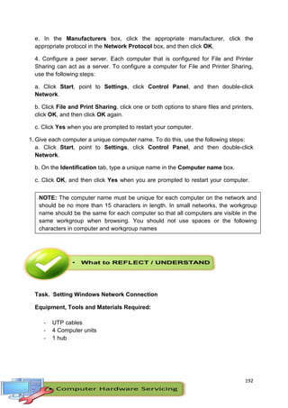 192
e. In the Manufacturers box, click the appropriate manufacturer, click the
appropriate protocol in the Network Protocol box, and then click OK.
4. Configure a peer server. Each computer that is configured for File and Printer
Sharing can act as a server. To configure a computer for File and Printer Sharing,
use the following steps:
a. Click Start, point to Settings, click Control Panel, and then double-click
Network.
b. Click File and Print Sharing, click one or both options to share files and printers,
click OK, and then click OK again.
c. Click Yes when you are prompted to restart your computer.
1. Give each computer a unique computer name. To do this, use the following steps:
a. Click Start, point to Settings, click Control Panel, and then double-click
Network.
b. On the Identification tab, type a unique name in the Computer name box.
c. Click OK, and then click Yes when you are prompted to restart your computer.
:
Task. Setting Windows Network Connection
Equipment, Tools and Materials Required:
- UTP cables
- 4 Computer units
- 1 hub
NOTE: The computer name must be unique for each computer on the network and
should be no more than 15 characters in length. In small networks, the workgroup
name should be the same for each computer so that all computers are visible in the
same workgroup when browsing. You should not use spaces or the following
characters in computer and workgroup names
 