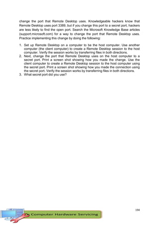 194
change the port that Remote Desktop uses. Knowledgeable hackers know that
Remote Desktop uses port 3389, but if you change this port to a secret port, hackers
are less likely to find the open port. Search the Microsoft Knowledge Base articles
(support.microsoft.com) for a way to change the port that Remote Desktop uses.
Practice implementing this change by doing the following:
1. Set up Remote Desktop on a computer to be the host computer. Use another
computer (the client computer) to create a Remote Desktop session to the host
computer. Verify the session works by transferring files in both directions.
2. Next, change the port that Remote Desktop uses on the host computer to a
secret port. Print a screen shot showing how you made the change. Use the
client computer to create a Remote Desktop session to the host computer using
the secret port. Print a screen shot showing how you made the connection using
the secret port. Verify the session works by transferring files in both directions.
3. What secret port did you use?
 
