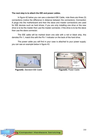 210
The next step is to attach the IDE and power cables.
In figure 42 below you can see a standard IDE Cable, note there are three (3)
connections (notice the difference in distance between the connectors). Connection
A plugs into the motherboard and then the slave and master connections are used
for IDE devices such as hard drives, if you are only installing one drive or the new
drive is to be the master then use the master connector, if the drive is to be the slave
then use the slave connector.
The IDE cable will be marked down one side with a red or black strip, this
denotes Pin 1, match this with the Pin 1 indicator on the back of the hard drive.
The power cable you will find in your case is attached to your power supply;
you can see an example below in figure 43.
Figure42. Standard IDE Cable Figure43. Power Cable
 