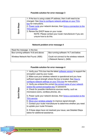 213
Possible solution for error message 3
Network problem error message 4
Read the message in the box:
Box running software 14.8 and above:
Wireless Network Not Found. (N06)
Box running software 14.7 and below:
Could not connect to the wireless network
(<Network Name>). (N06)
Possible solution for error message 4
QuickSteps
1. Verify your TiVo box has the latest software version to support the
encryption used by your router.
2. Make sure your wireless network is operational and you have
sufficient signal strength where the box is located. See How to
configure network settings on your TiVo box for instructions.
3. Verify you entered the correct the correct name of your network
and/or the correct encryption key or password.
4. Check for possible interference sources nearby, such as
microwave ovens, cordless phones, etc.
5. Power cycle your network devices, then force a connection to the
TiVo service.
6. Move your wireless adapter to improve signal strength.
7. Contact your router manufacturer to determine whether you need
to update your router firmware.
8. If these steps have not resolved your issue, see Detailed Steps
below for additional assistance.
QuickSteps 1. If the box is using a static IP address, then it will need to be
changed. See How to configure network settings on your TiVo
box for instructions.
2. Power cycle your network devices, then force a connection to the
TiVo service.
3. Renew the DHCP lease on your router.
NOTE: Please contact your router manufacturer if you are
unsure how to do this.
 