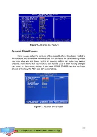 222
Advanced Chipset Features
Here you can setup the contents of the chipset buffers. It is closely related to
the hardware and is therefore recommended that you leave the default setting unless
you know what you are doing. Having an incorrect setting can make your system
unstable. If you know that your SDRAM can handle CAS 2, then making changes
can speed up the memory timing. If you have 128MB SDRAM then the maximum
amount of memory the AGP card can use is 128MB.
Figure47. Advance Bios Chipset
Figure46. Advance Bios Feature
 