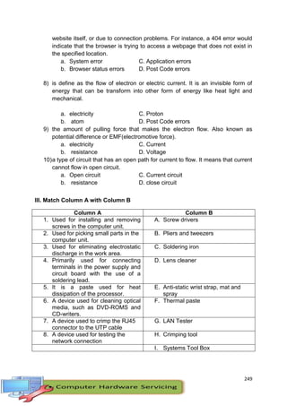 249
website itself, or due to connection problems. For instance, a 404 error would
indicate that the browser is trying to access a webpage that does not exist in
the specified location.
a. System error C. Application errors
b. Browser status errors D. Post Code errors
8) is define as the flow of electron or electric current. It is an invisible form of
energy that can be transform into other form of energy like heat light and
mechanical.
a. electricity C. Proton
b. atom D. Post Code errors
9) the amount of pulling force that makes the electron flow. Also known as
potential difference or EMF(electromotive force).
a. electricity C. Current
b. resistance D. Voltage
10)a type of circuit that has an open path for current to flow. It means that current
cannot flow in open circuit.
a. Open circuit C. Current circuit
b. resistance D. close circuit
III. Match Column A with Column B
Column A Column B
1. Used for installing and removing
screws in the computer unit.
A. Screw drivers
2. Used for picking small parts in the
computer unit.
B. Pliers and tweezers
3. Used for eliminating electrostatic
discharge in the work area.
C. Soldering iron
4. Primarily used for connecting
terminals in the power supply and
circuit board with the use of a
soldering lead.
D. Lens cleaner
5. It is a paste used for heat
dissipation of the processor.
E. Anti-static wrist strap, mat and
spray
6. A device used for cleaning optical
media, such as DVD-ROMS and
CD-writers.
F. Thermal paste
7. A device used to crimp the RJ45
connector to the UTP cable
G. LAN Tester
8. A device used for testing the
network connection
H. Crimping tool
I. Systems Tool Box
 