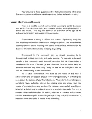 23
Your answers to these questions will be helpful in screening which ones
from among your many ideas are worth examining further and worth pursuing.
Lesson 4 Environmental Scanning
There is a need to conduct environmental scanning to identity the needs
and wants of people, the niche for your business mission, and to give attention to
trends and issues. This may also serve as an evaluation of the type of the
entrepreneurial activity appropriate in the community.
Environmental scanning is defined as a process of gathering, analyzing,
and dispensing information for tactical or strategic purposes. The environmental
scanning process entails obtaining both factual and subjective information on the
business environments in which a company is operating.
Environment in the community can be viewed according to its
technological, political, economic, and social aspects. For example, in the past,
people in the community used personal computers but the transmission of
development in terms of technology was interrupted because people were not
satisfied with what they have today. They still look for the changes in their life
and the corresponding in their environment.
As a future entrepreneur, you must be well-versed in this kind of
advancement and progression of your environment particularly in technology so
as to secure the success of your future business. Always think of something new,
something novel, authentic, reinvent the existing ones, and create your new
version of goods/products, and services. For instance, your own hair straightening
is herbal, while in the other salons it is made of synthetic chemicals. This kind of
changes being made will effect the existing principles in business and industries
that can be easily adapted to the changes in producing the products/services to
meet the needs and wants of people in the community.
 