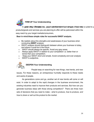 24
FIRM UP Your Understanding
In generating business idea, you should first identify what type of business is suited to yoand the Threats in your environment to ensure that the
products/goods and services you are planning to offer will be patronized within the
easy reach by your target markets/consumers.
Bear in mind these simple rules for successful SWOT analysis.
 Be realistic about the strengths and weaknesses of your business when
conducting SWOT analysis.
 SWOT analysis should distinguish between where your business is today,
and where it could be in the future.
 SWOT should always be specific. Avoid any grey areas.
 Always apply SWOT in relation to your competition i.e. better than or
worse than your competition.
 Keep your SWOT short and simple. Avoid complexity and over analysis
 SWOT is subjective.
DEEPEN Your Understanding
People keep on searching for new things, new trends, and new
issues. For these reasons, an entrepreneur hurriedly responds to these needs
and wants of people.
As generations come and go, another set of new trends will come or will
exist. In order to adapt to the rapid changes in the business environment, the
existing industries need to improve their products and services. But how can you
generate business ideas with those strong competitors? There are three main
sets of decisions that you need to make - what to produce, how to produce, and
how to share or sell out the product to the market.
 