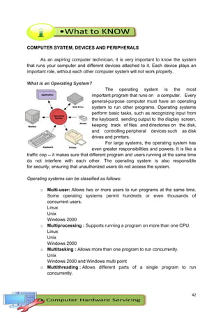 42
COMPUTER SYSTEM, DEVICES AND PERIPHERALS
As an aspiring computer technician, it is very important to know the system
that runs your computer and different devices attached to it. Each device plays an
important role, without each other computer system will not work properly.
What is an Operating System?
The operating system is the most
important program that runs on a computer. Every
general-purpose computer must have an operating
system to run other programs. Operating systems
perform basic tasks, such as recognizing input from
the keyboard, sending output to the display screen,
keeping track of files and directories on the disk,
and controlling peripheral devices such as disk
drives and printers.
For large systems, the operating system has
even greater responsibilities and powers. It is like a
traffic cop -- it makes sure that different program and users running at the same time
do not interfere with each other. The operating system is also responsible
for security, ensuring that unauthorized users do not access the system.
Operating systems can be classified as follows:
o Multi-user: Allows two or more users to run programs at the same time.
Some operating systems permit hundreds or even thousands of
concurrent users.
Linux
Unix
Windows 2000
o Multiprocessing : Supports running a program on more than one CPU.
Linux
Unix
Windows 2000
o Multitasking : Allows more than one program to run concurrently.
Unix
Windows 2000 and Windows multi point
o Multithreading : Allows different parts of a single program to run
concurrently.
 