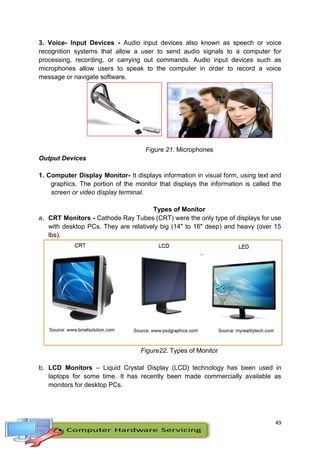 49
3. Voice- Input Devices - Audio input devices also known as speech or voice
recognition systems that allow a user to send audio signals to a computer for
processing, recording, or carrying out commands. Audio input devices such as
microphones allow users to speak to the computer in order to record a voice
message or navigate software.
Figure 21. Microphones
Output Devices
1. Computer Display Monitor- It displays information in visual form, using text and
graphics. The portion of the monitor that displays the information is called the
screen or video display terminal.
Types of Monitor
a. CRT Monitors - Cathode Ray Tubes (CRT) were the only type of displays for use
with desktop PCs. They are relatively big (14" to 16" deep) and heavy (over 15
lbs).
Figure22. Types of Monitor
b. LCD Monitors – Liquid Crystal Display (LCD) technology has been used in
laptops for some time. It has recently been made commercially available as
monitors for desktop PCs.
 