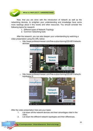 60
Now, that you are done with the introduction of network as well as the
networking devices, to enlighten your understanding and knowledge have some
more readings about it thru books and other resources. You should consider the
following topics for research:
1. Different types of Network Topology
2. Common networking tools
After the research, you can also deepen your understanding by watching a
video presentation using the URL below:
o http://www.professormesser.com/free-a-plus-training/220-801/network-
devices/
o http://www.professormesser.com/free-a-plus-training/220-801/network-
topologies-3/
After the video presentation here are your tasks:
1. List down all the network devices and their advantages cited in the
video.
2. List down the different network topologies and their differences.
 