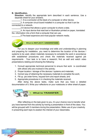 64
B. Identification.
Direction: Identify the appropriate term described in each sentence. Use a
separate sheet for your answers.
________1. It is a connector at the black of a computer or other device.
________2. A computer circuit board installed in a computer so that it can be
connected to a network.
________3.A device that allows a given computer to share a data.
________4. An input device that read text or illustration printed on paper, translated
the information into a form that a computer that can use.
________5.The least expensive and most popular network media.
For you to deepen your knowledge and skills and understanding in planning
and preparing for installation, you need to determine the location of the devices /
systems to be used, obtain materials necessary to complete the work in accordance
with established procedures and check the materials received against job
requirements . Your task is to have a research, find as well and watch video
presentations relating and showing the following:
1. Consult appropriate technical personnel to ensure that work is coordinated
with others who are involved in the activity;
2. Proper location / storage of the devices / systems and materials;
3. Correct way of obtaining the necessary materials to complete the work;
4. Fill up job order forms, request form and report sheets; and
5. Appropriate procedures in in checking the materials received.
After doing the above tasks, make sure that you have a detailed
documentation of it. Write your reflections on your notebooks or other sheet of paper.
After reflecting on the task given to you, it’s your chance now to transfer what
you have learned from the activity by having a presentation in front of the class. You
will be grouped with 5 members during the presentation. Make use of your creativity
in presenting each topic to awaken the interest of your classmates.
 