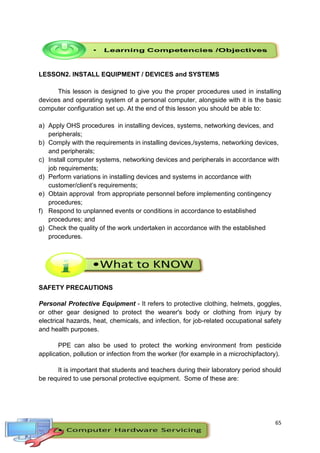 65
LESSON2. INSTALL EQUIPMENT / DEVICES and SYSTEMS
This lesson is designed to give you the proper procedures used in installing
devices and operating system of a personal computer, alongside with it is the basic
computer configuration set up. At the end of this lesson you should be able to:
a) Apply OHS procedures in installing devices, systems, networking devices, and
peripherals;
b) Comply with the requirements in installing devices,/systems, networking devices,
and peripherals;
c) Install computer systems, networking devices and peripherals in accordance with
job requirements;
d) Perform variations in installing devices and systems in accordance with
customer/client’s requirements;
e) Obtain approval from appropriate personnel before implementing contingency
procedures;
f) Respond to unplanned events or conditions in accordance to established
procedures; and
g) Check the quality of the work undertaken in accordance with the established
procedures.
SAFETY PRECAUTIONS
Personal Protective Equipment - It refers to protective clothing, helmets, goggles,
or other gear designed to protect the wearer's body or clothing from injury by
electrical hazards, heat, chemicals, and infection, for job-related occupational safety
and health purposes.
PPE can also be used to protect the working environment from pesticide
application, pollution or infection from the worker (for example in a microchipfactory).
It is important that students and teachers during their laboratory period should
be required to use personal protective equipment. Some of these are:
 