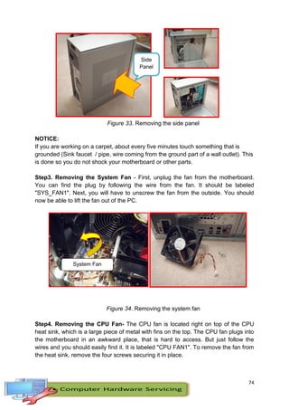 74
Side
Panel
Figure 33. Removing the side panel
NOTICE:
If you are working on a carpet, about every five minutes touch something that is
grounded (Sink faucet / pipe, wire coming from the ground part of a wall outlet). This
is done so you do not shock your motherboard or other parts.
Step3. Removing the System Fan - First, unplug the fan from the motherboard.
You can find the plug by following the wire from the fan. It should be labeled
"SYS_FAN1". Next, you will have to unscrew the fan from the outside. You should
now be able to lift the fan out of the PC.
Figure 34. Removing the system fan
Step4. Removing the CPU Fan- The CPU fan is located right on top of the CPU
heat sink, which is a large piece of metal with fins on the top. The CPU fan plugs into
the motherboard in an awkward place, that is hard to access. But just follow the
wires and you should easily find it. It is labeled "CPU FAN1". To remove the fan from
the heat sink, remove the four screws securing it in place.
System Fan
 
