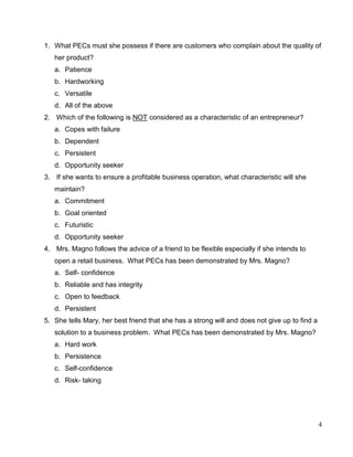 4
1. What PECs must she possess if there are customers who complain about the quality of
her product?
a. Patience
b. Hardworking
c. Versatile
d. All of the above
2. Which of the following is NOT considered as a characteristic of an entrepreneur?
a. Copes with failure
b. Dependent
c. Persistent
d. Opportunity seeker
3. If she wants to ensure a profitable business operation, what characteristic will she
maintain?
a. Commitment
b. Goal oriented
c. Futuristic
d. Opportunity seeker
4. Mrs. Magno follows the advice of a friend to be flexible especially if she intends to
open a retail business. What PECs has been demonstrated by Mrs. Magno?
a. Self- confidence
b. Reliable and has integrity
c. Open to feedback
d. Persistent
5. She tells Mary, her best friend that she has a strong will and does not give up to find a
solution to a business problem. What PECs has been demonstrated by Mrs. Magno?
a. Hard work
b. Persistence
c. Self-confidence
d. Risk- taking
 